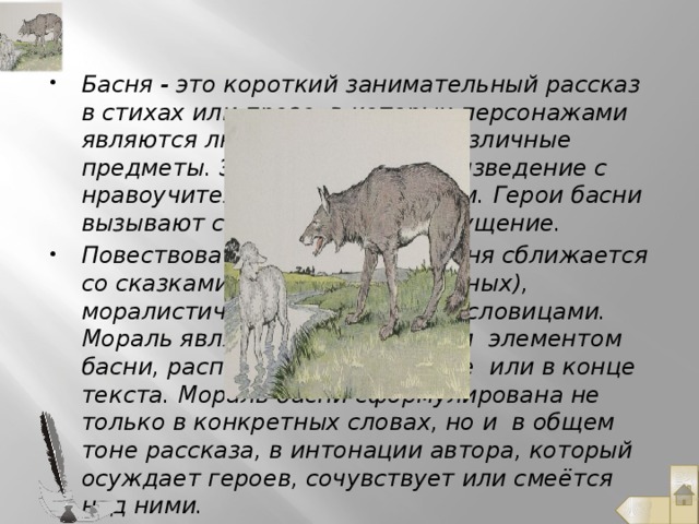 Басня - это короткий занимательный рассказ в стихах или прозе, в которых персонажами являются люди, животные и различные предметы. Это небольшое произведение с нравоучительным содержанием. Герои басни вызывают смех, жалость, возмущение. Повествовательной частью басня сближается со сказками (особенно о животных), моралистической частью – с пословицами. Мораль является обязательным элементом басни, расположенная в начале или в конце текста. Мораль басни сформулирована не только в конкретных словах, но и в общем тоне рассказа, в интонации автора, который осуждает героев, сочувствует или смеётся над ними.