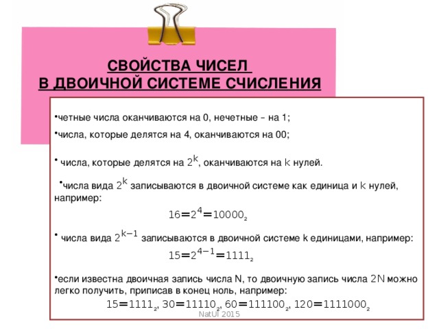 СВОЙСТВА ЧИСЕЛ В ДВОИЧНОЙ СИСТЕМЕ СЧИСЛЕНИЯ четные числа оканчиваются на 0, нечетные – на 1; числа, которые делятся на 4, оканчиваются на 00;  числа, которые делятся на   2 k , оканчиваются на   k   нулей. числа вида   2 k   записываются в двоичной системе как единица и   k   нулей, например:   16 = 2 4 = 10000 2   числа вида   2 k −1   записываются в двоичной системе k единицами, например:   15 = 2 4−1 = 1111 2 если известна двоичная запись числа N, то двоичную запись числа   2 N   можно легко получить, приписав в конец ноль, например:   15 = 1111 2 ,   30 = 11110 2 ,   60 = 111100 2 ,   120 = 1111000 2 NatUl 2015