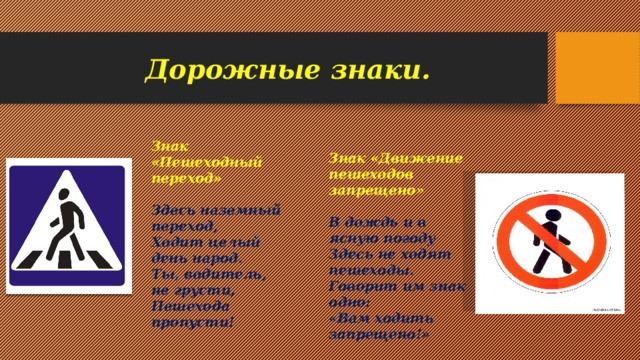 Дорожные знаки. Знак «Пешеходный переход»  Здесь наземный переход, Ходит целый день народ. Ты, водитель, не грусти, Пешехода пропусти! Знак «Движение пешеходов запрещено»  В дождь и в ясную погоду Здесь не ходят пешеходы. Говорит им знак одно: «Вам ходить запрещено!»