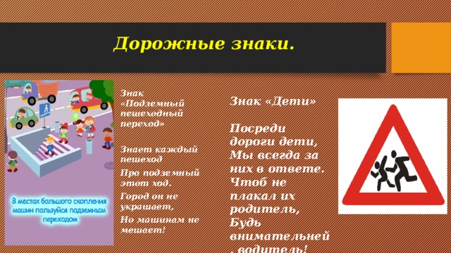 Дорожные знаки. Знак «Подземный пешеходный переход»  Знает каждый пешеход Про подземный этот ход. Город он не украшает, Но машинам не мешает! Знак «Дети»  Посреди дороги дети, Мы всегда за них в ответе. Чтоб не плакал их родитель, Будь внимательней, водитель!