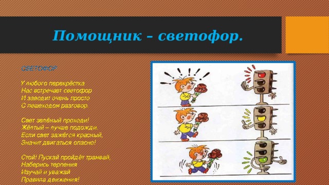 Помощник – светофор. СВЕТОФОР    У любого перекрёстка   Нас встречает светофор   И заводит очень просто   С пешеходом разговор.    Свет зелёный проходи!   Жёлтый – лучше подожди.   Если свет зажёгся красный,   Значит двигаться опасно!    Стой! Пускай пройдёт трамвай,   Наберись терпения   Изучай и уважай   Правила движения! 