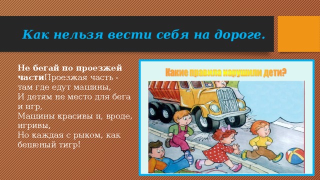 Как нельзя вести себя на дороге. Не бегай по проезжей части Проезжая часть - там где едут машины,   И детям не место для бега и игр,   Машины красивы и, вроде, игривы,   Но каждая с рыком, как бешеный тигр!