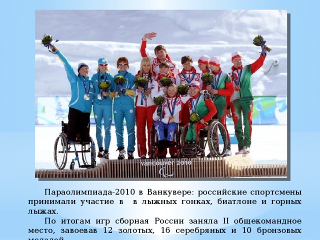 Параолимпиада-2010 в Ванкувере: российские спортсмены принимали участие в в лыжных гонках, биатлоне и горных лыжах.  По итогам игр сборная России заняла II общекомандное место, завоевав 12 золотых, 16 серебряных и 10 бронзовых медалей.