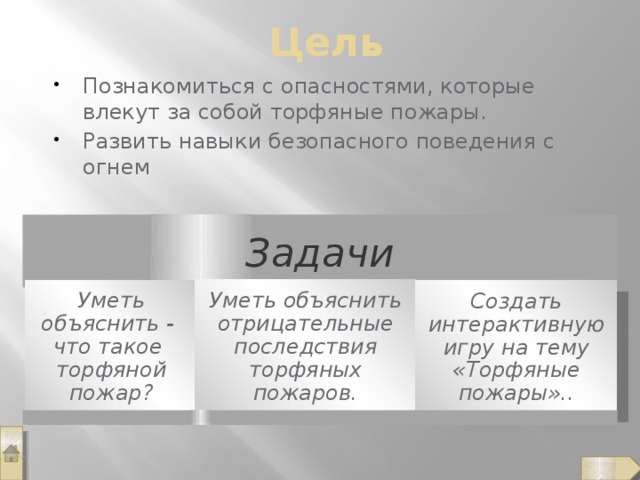 Цель Познакомиться с опасностями, которые влекут за собой торфяные пожары. Развить навыки безопасного поведения с огнем Задачи Уметь объяснить отрицательные последствия торфяных пожаров. Уметь объяснить - что такое торфяной пожар? Создать интерактивную игру на тему «Торфяные пожары»..