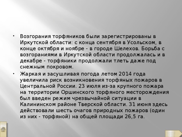 Возгорания торфяников были зарегистрированы в Иркутской области: с конца сентября в Усольском, в конце октября и ноябре - в городе Шелехов. Борьба с возгораниями в Иркутской области продолжалась и в декабре - торфяники продолжали тлеть даже под снежным покровом. Жаркая и засушливая погода летом 2014 года увеличила риск возникновения торфяных пожаров в Центральной России. 23 июля из-за крупного пожара на территории Оршинского торфяного месторождения был введен режим чрезвычайной ситуации в Калининском районе Тверской области. 31 июня здесь действовали шесть очагов природных пожаров (один из них - торфяной) на общей площади 26,5 га.