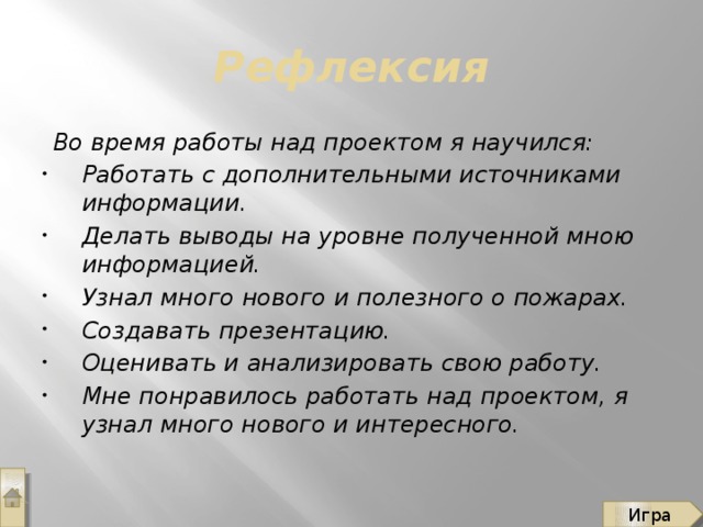 Рефлексия Во время работы над проектом я научился: Работать с дополнительными источниками информации. Делать выводы на уровне полученной мною информацией. Узнал много нового и полезного о пожарах. Создавать презентацию. Оценивать и анализировать свою работу. Мне понравилось работать над проектом, я узнал много нового и интересного. Игра