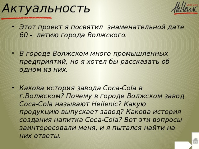 Актуальность Этот проект я посвятил знаменательной дате 60 - летию города Волжского.  В городе Волжском много промышленных предприятий, но я хотел бы рассказать об одном из них.  Какова история завода Coca-Cola в г.Волжском? Почему в городе Волжском завод Coca-Cola называют Hellenic? Какую продукцию выпускает завод? Какова история создания напитка Coca-Cola? Вот эти вопросы заинтересовали меня, и я пытался найти на них ответы.