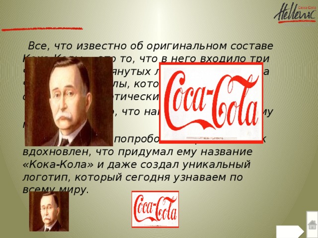 Все, что известно об оригинальном составе Кока-Колы, – это то, что в него входило три части уже упомянутых листьев коки и одна часть орехов колы, которые, кстати, тоже обладают наркотическим эффектом.  Неудивительно, что напиток пришелся ему по вкусу.  Его бухгалтер, попробовав сироп, был так вдохновлен, что придумал ему название «Кока-Кола» и даже создал уникальный логотип, который сегодня узнаваем по всему миру.