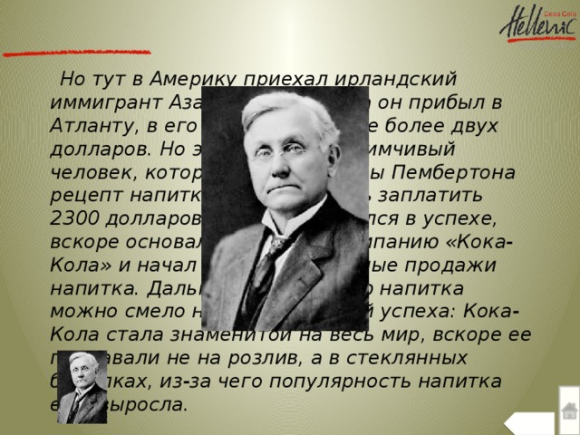 Но тут в Америку приехал ирландский иммигрант Аза Кендлер. Когда он прибыл в Атланту, в его кармане было не более двух долларов. Но это был предприимчивый человек, который купил у вдовы Пембертона рецепт напитка. Ему пришлось заплатить 2300 долларов. Он не сомневался в успехе, вскоре основал с братьями компанию «Кока-Кола» и начал более масштабные продажи напитка. Дальнейшую историю напитка можно смело назвать историей успеха: Кока-Кола стала знаменитой на весь мир, вскоре ее продавали не на розлив, а в стеклянных бутылках, из-за чего популярность напитка еще выросла.