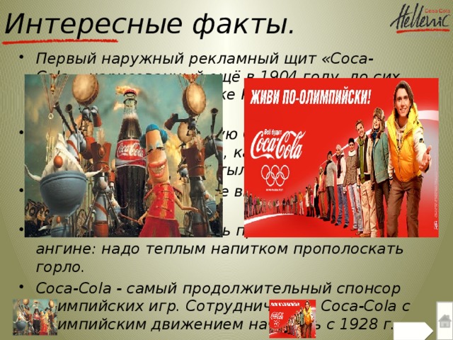 Интересные факты. Первый наружный рекламный щит «Coca-Cola», нарисованный ещё в 1904 году, до сих пор находится в городке Картерсвилл (штат Джорджия). Если всю произведенную Coca-Cola раздать всем жителям планеты, каждый из нас получил бы по 1500 бутылок. Каждую секунду в мире выпивают 8000 стаканов Coca-Cola. Coca-Cola может помочь при начинающейся ангине: надо теплым напитком прополоскать горло. Coca-Cola - самый продолжительный спонсор Олимпийских игр. Сотрудничество Coca-Cola с Олимпийским движением началось с 1928 г.