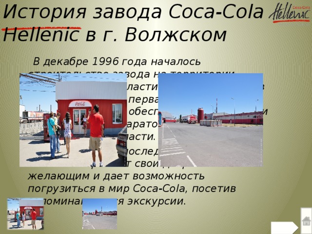 История завода Coca-Cola  Hellenic в г. Волжском  В декабре 1996 года началось строительство завода на территории Волгоградской области  в г. Волжском, и в ноябре 1997 года первая бутылка сошла с конвейера. Завод обеспечивает напитками Волгоградскую, Саратовскую, Астраханскую области.  На протяжении последних лет Coca-Cola Hellenic открывает свои двери всем желающим и дает возможность погрузиться в мир Coca-Cola, посетив запоминающиеся экскурсии.