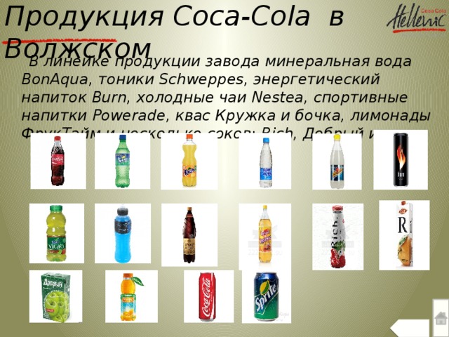 Продукция Сoca-Cola в Волжском  В линейке продукции завода минеральная вода BonAqua, тоники Schweppes, энергетический напиток Burn, холодные чаи Nestea, спортивные напитки Powerade, квас Кружка и бочка, лимонады ФрукТайм и несколько соков: Rich, Добрый и др