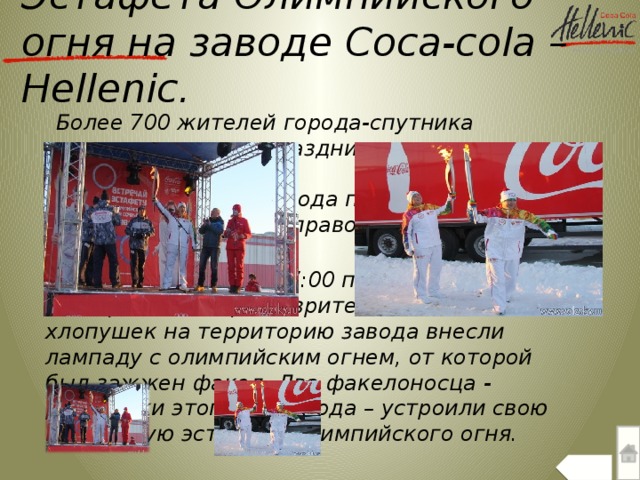 Эстафета Олимпийского огня на заводе Coca-cola –Hellenic.  Более 700 жителей города-спутника приняли участие в празднике встречи олимпийского огня.  Cреди работников завода проходил конкурсный отбор за право пронести факел.  19 января 2014 г. в 17:00 под восторженные крики зрителей и залпы хлопушек на территорию завода внесли лампаду с олимпийским огнем, от которой был зажжен факел. Два факелоносца - работники этого же завода – устроили свою небольшую эстафету олимпийского огня.