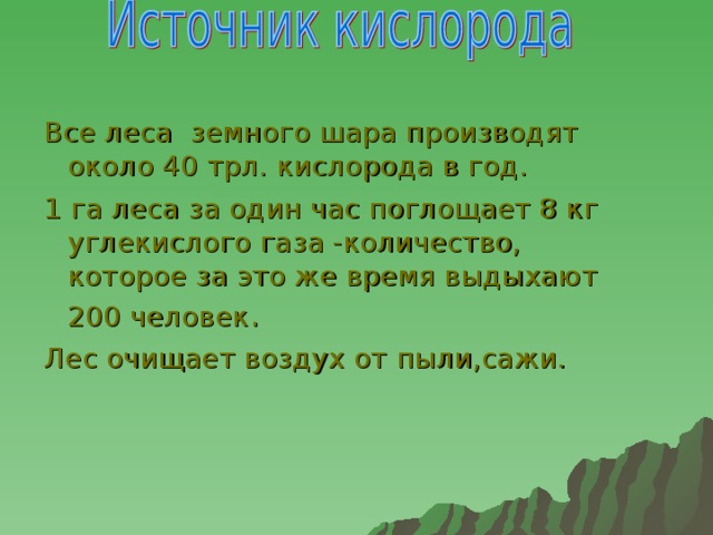 Все леса земного шара производят около 40 трл. кислорода в год. 1 га леса за один час поглощает 8 кг углекислого газа -количество, которое за это же время выдыхают 200 человек . Лес очищает воздух от пыли,сажи.