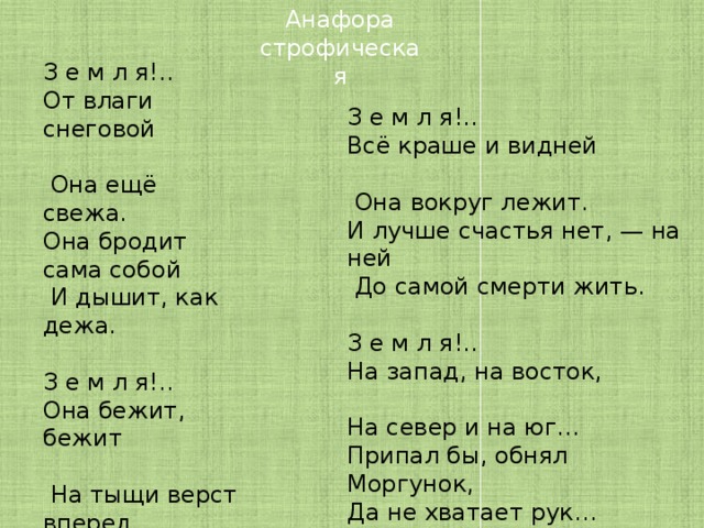 Анафора строфическая З е м л я!.. От влаги снеговой  Она ещё свежа. Она бродит сама собой  И дышит, как дежа. З е м л я!.. Она бежит, бежит  На тыщи верст вперед, Над нею жаворонок дрожит  И про неё поет. З е м л я!.. Всё краше и видней  Она вокруг лежит. И лучше счастья нет, — на ней  До самой смерти жить. З е м л я!.. На запад, на восток, На север и на юг… Припал бы, обнял Моргунок, Да не хватает рук… Твардовский А. Т .