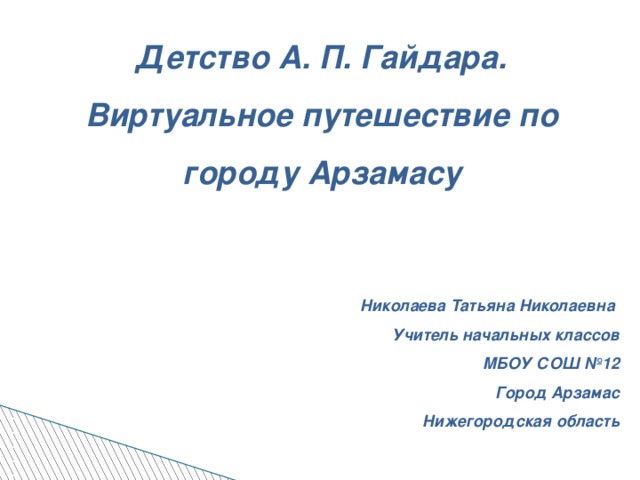 Детство А. П. Гайдара. Виртуальное путешествие по городу Арзамасу      Николаева Татьяна Николаевна Учитель начальных классов МБОУ СОШ №12 Город Арзамас Нижегородская область