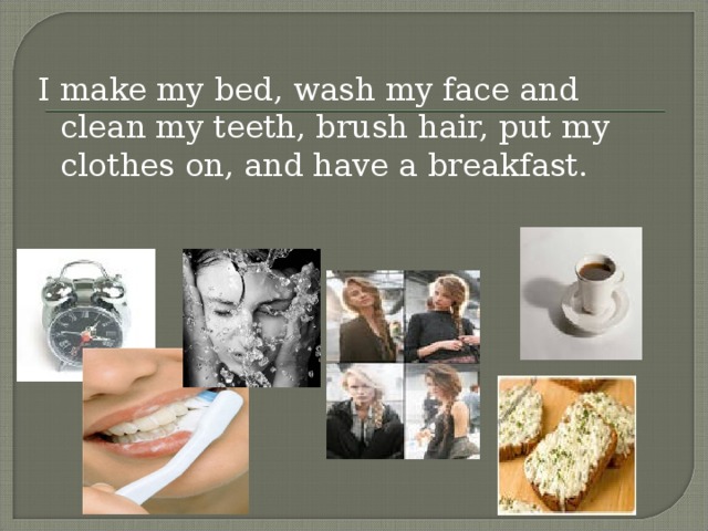 I make my bed, wash my face and clean my teeth, brush hair, put my clothes on, and have a breakfast.