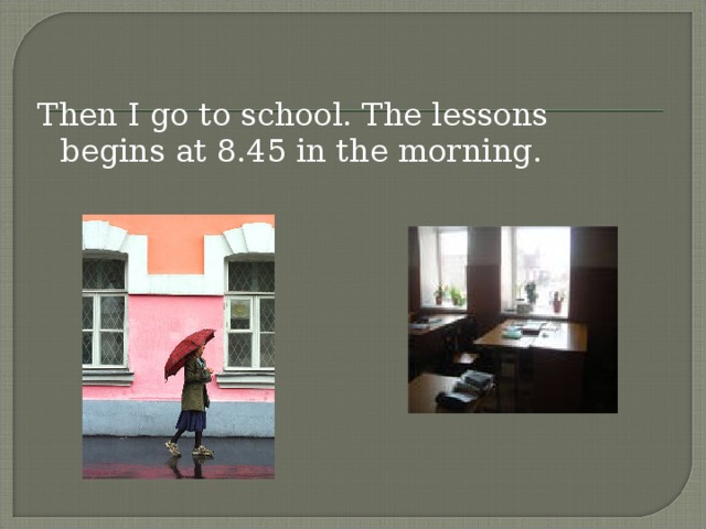 Then I go to school. The lessons begins at 8.45 in the morning.