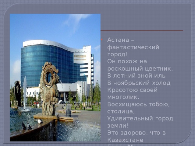 Астана – фантастический город!   Он похож на роскошный цветник,   В летний зной иль   В ноябрьский холод   Красотою своей многолик.   Восхищаюсь тобою, столица,   Удивительный город земли!   Это здорово, что в Казахстане   Город Мира построить смогли! 