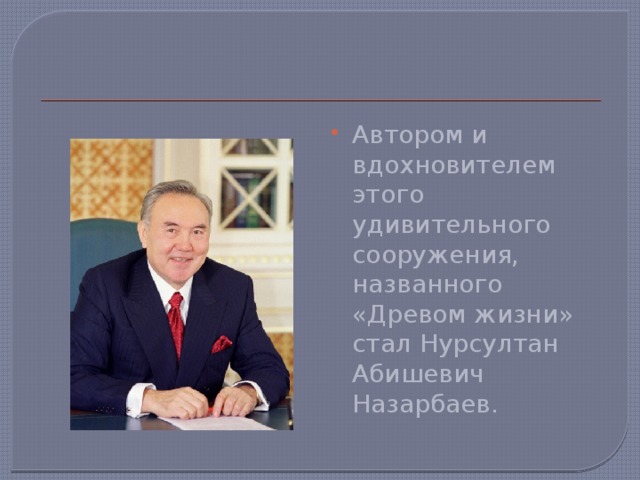 Автором и вдохновителем этого удивительного сооружения, названного «Древом жизни» стал Нурсултан Абишевич Назарбаев.