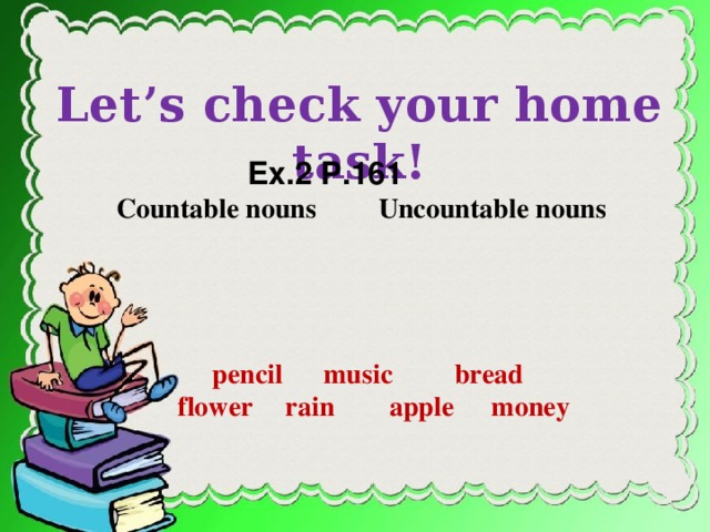 Let’s check your home task!  Ex.2 P.161 Countable nouns    Uncountable  nouns  pencil music bread  flower  rain apple  money on page 126