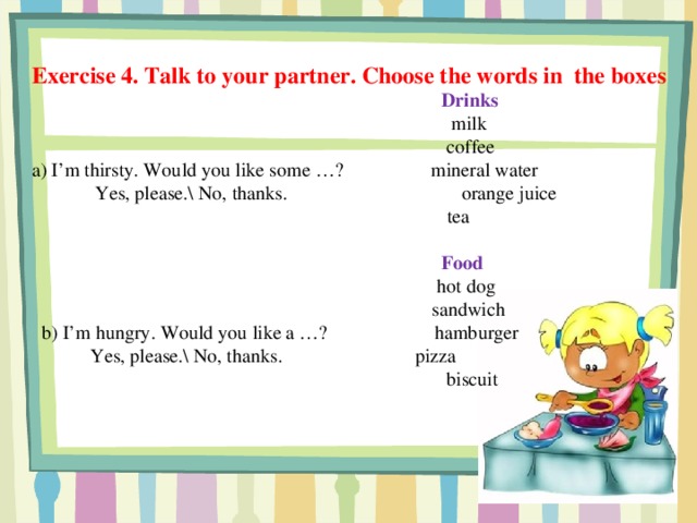 Exercise 4. Talk to your partner. Choose the words in the boxes  Drinks  milk  coffee a) I’m thirsty. Would you like some …? mineral water  Yes, please.\ No, thanks.  orange juice   tea   Food  hot dog  sandwich  b) I’m hungry. Would you like a …? hamburger  Yes, please.\ No, thanks.  pizza  biscuit