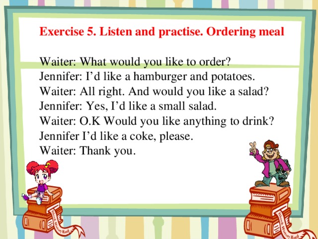 Exercise 5. Listen and practise. Ordering meal Waiter: What would you like to order? Jennifer: I’d like a hamburger and potatoes. Waiter: All right. And would you like a salad? Jennifer: Yes, I’d like a small salad. Waiter: O.K Would you like anything to drink? Jennifer I’d like a coke, please. Waiter: Thank you.