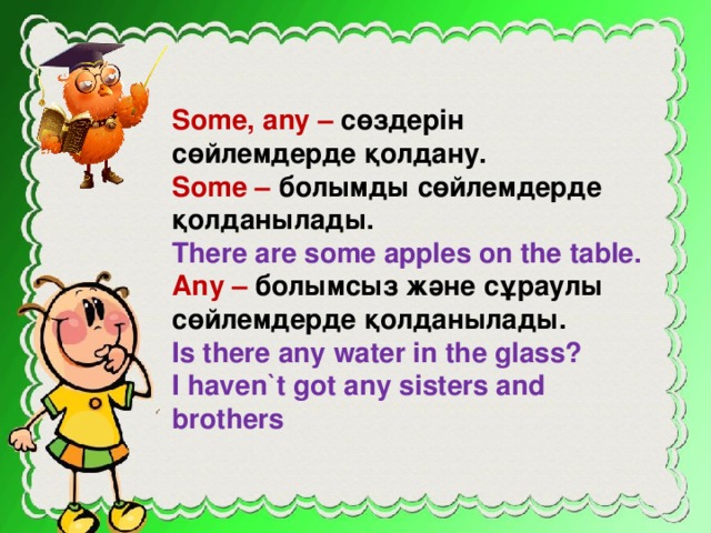 Some, any – сөздерін сөйлемдерде қолдану. Some – болымды сөйлемдерде қолданылады. There are some apples on the table. Any – болымсыз және сұраулы сөйлемдерде қолданылады. Is there any water in the glass? I haven`t got any sisters and brothers