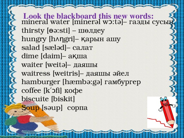 Look the blackboard this new words: mineral water [minerәl wɔ:tә]– газды сусын thirsty [ɵә:sti] – шөлдеу hungry [h Ʌ ƞgri]– қарын ашу salad [sælәd]– салат dime [daim]– ақша waiter [weitә]– даяшы waitress [weitris]– даяшы әйел hamburger [hæmbә:gә] гамбургер сoffee [k′ɔfi] кофе biscuite [biskit] Soup [sәup] сорпа