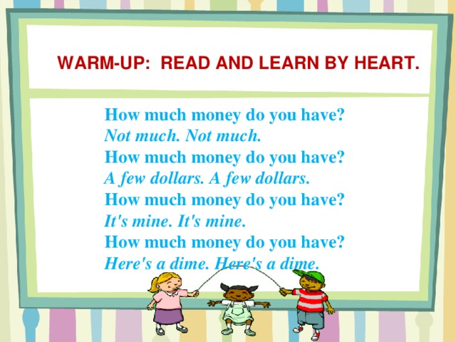 Warm-up: Read and learn by heart. How much money do you have? Not much. Not much. How much money do you have? A few dollars. A few dollars. How much money do you have? It's mine. It's mine. How much money do you have? Here's a dime. Here's a dime.