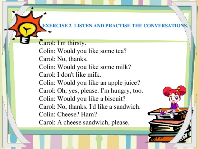 Exercise 2. Listen and practise the conversations. Carol: I'm thirsty. Colin: Would you like some tea? Carol: No, thanks. Colin: Would you like some milk? Carol: I don't like milk. Colin: Would you like an apple juice? Carol: Oh, yes, please. I'm hungry, too. Colin: Would you like a biscuit? Carol: No, thanks. I'd like a sandwich. Colin: Cheese? Ham? Carol: A cheese sandwich, please.
