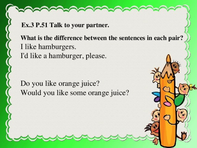 Ex.3 P.51 Talk to your partner. What is the difference between the sentences in each pair? I like hamburgers. I'd like a hamburger, please. Do you like orange juice? Would you like some orange juice? Talk to your partner