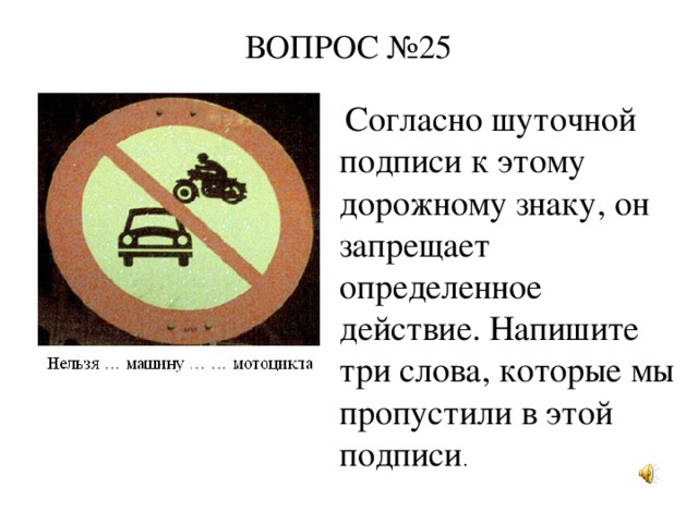 ВОПРОС №25     Согласно шуточной подписи к этому дорожному знаку, он запрещает определенное действие. Напишите три слова, которые мы пропустили в этой подписи .