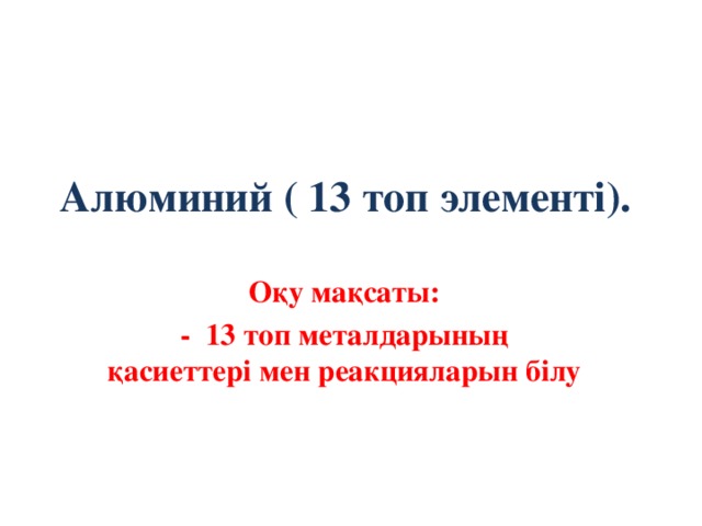 Алюминий ( 13 топ элементі).    Оқу мақсаты: - 13 топ металдарының қасиеттері мен реакцияларын білу