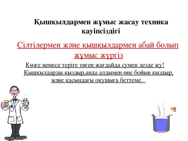 Қышқылдармен жұмыс жасау техника қауіпсіздігі    Сілтілермен және қышқылдармен абай болып жұмыс жүргіз Көзге немесе теріге тиген жағдайда сумен лезде жу! Қышқылдарды қыздыр,анда алдымен өне бойын қыздыр, және қасыңдағы оқушыға беттеме.