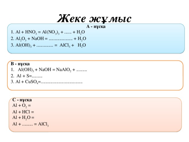 Жеке жұмыс A - нұсқа 1. Al + HNO 3 = Al(NO 3 ) 3 + ...... + H 2 O 2. Al 2 O 3 + NaOH = .................... + H 2 O 3. Al(OH) 3 + .............. = AlCl 3 +  H 2 O  В - нұсқа Al(OH) 3 + NaOH = NaAlO 2 + ......... 2. Аl + S=......... 3. Al + CuSO 4 =...................................   C - нұсқа Аl + O 2 = Al + HCl = Al + H 2 O = Al + ......... = AlCl 3