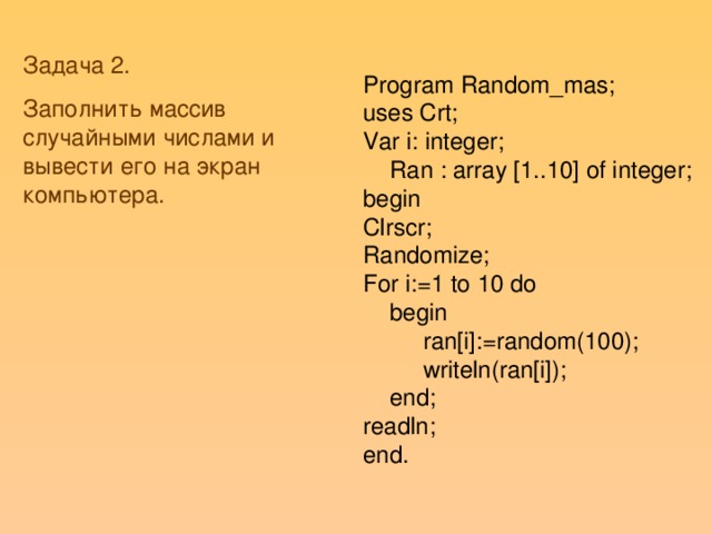 Задача 2. Заполнить массив случайными числами и вывести его на экран компьютера. Program Random_mas; uses Crt; Var i: integer;  Ran : array [1..10] of integer; begin Clrscr; Randomize; For i:=1 to 10 do  begin  ran[i]:=random(100);  writeln(ran[i]);  end; readln; end.