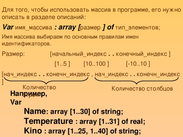 Для того, чтобы использовать массив в программе, его нужно описать в разделе описаний: Var имя_массива : array [ размер ] of тип_элементов; Имя массива выбираем по основным правилам имен идентификаторов. Размер: [начальный_индекс . . конечный_индекс ]  [1..5 ] [10..100 ] [-10..10 ] [нач_индекс . . конечн_индекс , нач_индекс . . конечн_индекс ] Количество строк Количество столбцов Например, Var  Name : array [1..30] of string;  Temperature : array [1..31] of real;  Kino : array [1..25, 1..40] of string;