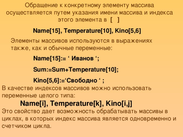 Обращение к конкретному элементу массива осуществляется путем указания имени массива и индекса этого элемента в [ ] Name[15], Temperature[10], Kino[5,6] Элементы массивов используются в выражениях также, как и обычные переменные: Name[15]:= ‘  Иванов ‘; Sum:=Sum+Temperature[10]; Kino[5,6]:=‘Свободно ‘ ; В качестве индексов массивов можно использовать переменные целого типа:  Name[i], Temperature[k], Kino[i,j] Это свойство дает возможность обрабатывать массивы в циклах, в которых индекс массива является одновременно и счетчиком цикла.