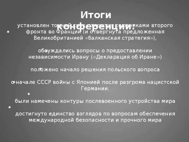 Итоги конференции: установлен точный срок открытия союзниками второго фронта во Франции (и отвергнута предложенная Великобританией «балканская стратегия»),   обсуждались вопросы о предоставлении независимости Ирану («Декларация об Иране»)   положено начало решения польского вопроса   о начале СССР войны с Японией после разгрома нацистской Германии.   были намечены контуры послевоенного устройства мира   достигнуто единство взглядов по вопросам обеспечения международной безопасности и прочного мира