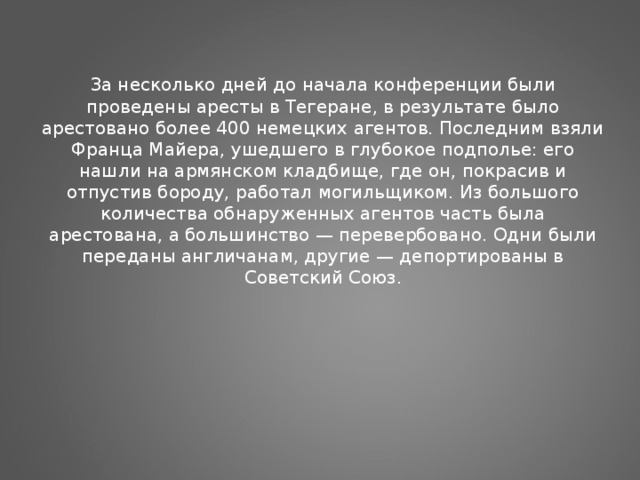 За несколько дней до начала конференции были проведены аресты в Тегеране, в результате было арестовано более 400 немецких агентов. Последним взяли Франца Майера, ушедшего в глубокое подполье: его нашли на армянском кладбище, где он, покрасив и отпустив бороду, работал могильщиком. Из большого количества обнаруженных агентов часть была арестована, а большинство — перевербовано. Одни были переданы англичанам, другие — депортированы в Советский Союз.