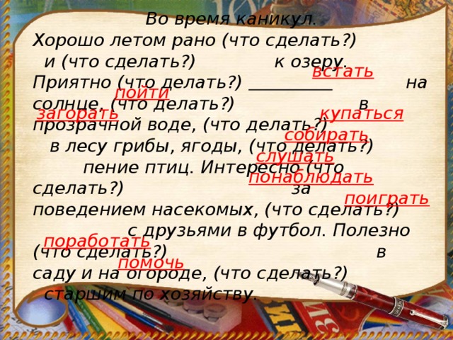 Во время каникул. Хорошо летом рано (что сделать?)  и (что сделать?) к озеру. Приятно (что делать?)   на солнце, (что делать?)  в прозрачной воде, (что делать?)  в лесу грибы, ягоды, (что делать?)  пение птиц. Интересно (что сделать?) за поведением насекомых, (что сделать?)  с друзьями в футбол. Полезно (что сделать?)   в саду и на огороде, (что сделать?) старшим по хозяйству. встать                                               пойти  купаться загорать собирать слушать понаблюдать поиграть поработать помочь