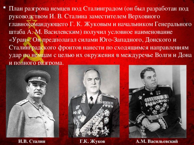 План разгрома немцев под Сталинградом (он был разработан под руководством И. В. Сталина заместителем Верховного главнокомандующего Г. К. Жуковым и начальником Генерального штаба А. М. Василевским) получил условное наименование «Уран». Он предполагал силами Юго-Западного, Донского и Сталинградского фронтов нанести по сходящимся направлениям удар по немцам с целью их окружения в междуречье Волги и Дона и полного разгрома.