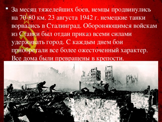 За месяц тяжелейших боев, немцы продвинулись на 70-80 км. 23 августа 1942 г. немецкие танки ворвались в Сталинград. Обороняющимся войскам из Ставки был отдан приказ всеми силами удерживать город. С каждым днем бои приобретали все более ожесточенный характер. Все дома были превращены в крепости.