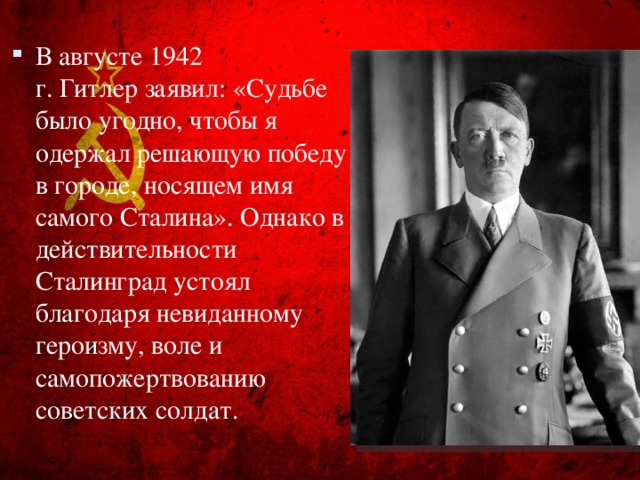 В августе 1942 г. Гитлер заявил: «Судьбе было угодно, чтобы я одержал решающую победу в городе, носящем имя самого Сталина». Однако в действительности Сталинград устоял благодаря невиданному героизму, воле и самопожертвованию советских солдат.