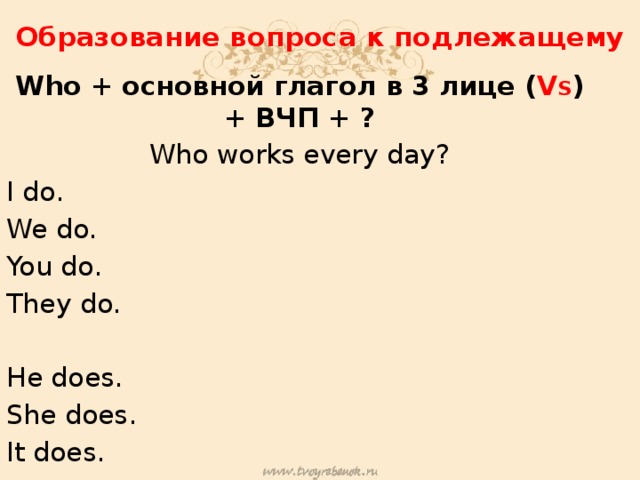Образование вопроса к подлежащему Who + основной глагол в 3 лице ( V S )+ ВЧП + ? Who works every day? I do. We do. You do. They do. He does. She does. It does.