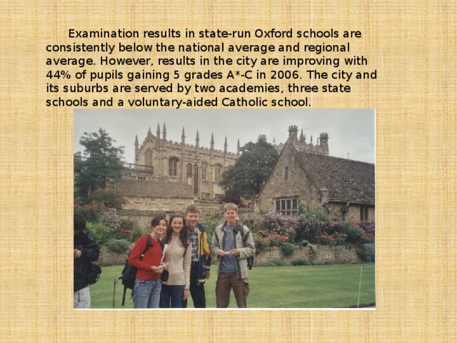 Examination results in state-run Oxford schools are consistently below the national average and regional average. However, results in the city are improving with 44% of pupils gaining 5 grades A*-C in 2006. The city and its suburbs are served by two academies, three state schools and a voluntary-aided Catholic school.