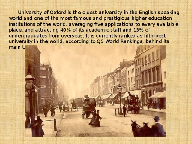 University of Oxford is the oldest university in the English speaking world and one of the most famous and prestigious higher education institutions of the world, averaging five applications to every available place, and attracting 40% of its academic staff and 15% of undergraduates from overseas. It is currently ranked as fifth-best university in the world, according to QS World Rankings, behind its main UK rival, Cambridge, in first place.