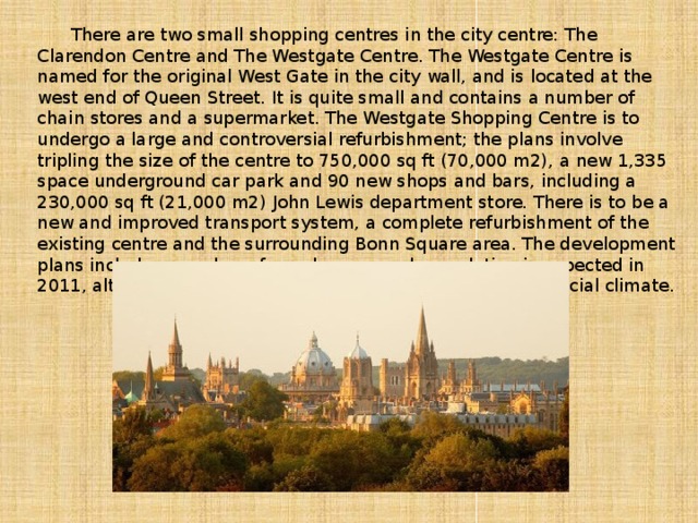 There are two small shopping centres in the city centre: The Clarendon Centre and The Westgate Centre. The Westgate Centre is named for the original West Gate in the city wall, and is located at the west end of Queen Street. It is quite small and contains a number of chain stores and a supermarket. The Westgate Shopping Centre is to undergo a large and controversial refurbishment; the plans involve tripling the size of the centre to 750,000 sq ft (70,000 m2), a new 1,335 space underground car park and 90 new shops and bars, including a 230,000 sq ft (21,000 m2) John Lewis department store. There is to be a new and improved transport system, a complete refurbishment of the existing centre and the surrounding Bonn Square area. The development plans include a number of new homes, and completion is expected in 2011, although this is being delayed due to the current financial climate.
