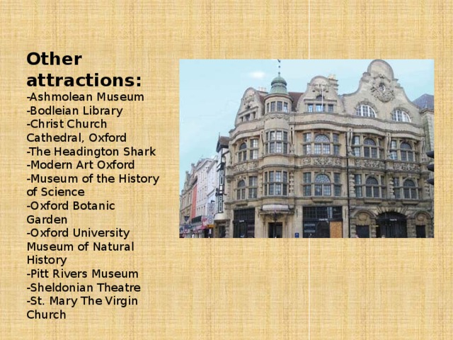 Other attractions: -Ashmolean Museum -Bodleian Library -Christ Church Cathedral, Oxford -The Headington Shark -Modern Art Oxford -Museum of the History of Science -Oxford Botanic Garden -Oxford University Museum of Natural History -Pitt Rivers Museum -Sheldonian Theatre -St. Mary The Virgin Church